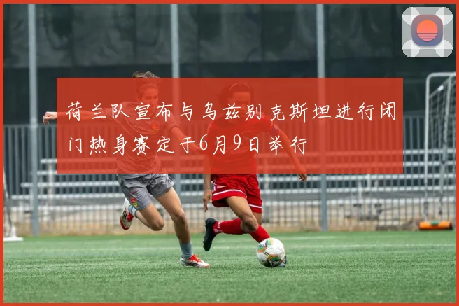 荷兰队宣布与乌兹别克斯坦进行闭门热身赛定于6月9日举行