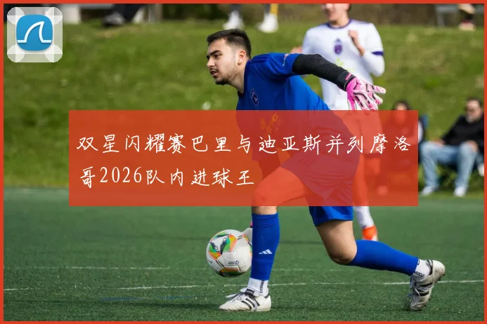 双星闪耀赛巴里与迪亚斯并列摩洛哥2026队内进球王
