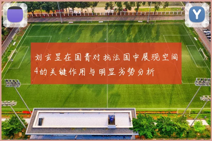 刘玄昱在国青对抗法国中展现空间4的关键作用与明显劣势分析