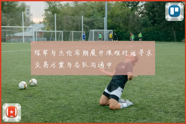 绿军与杰伦布朗展开艰难对话寻求交易方案与各队沟通中
