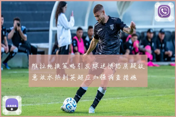 维拉轮换策略引发球迷愤怒质疑故意放水热刺英超应加强调查措施