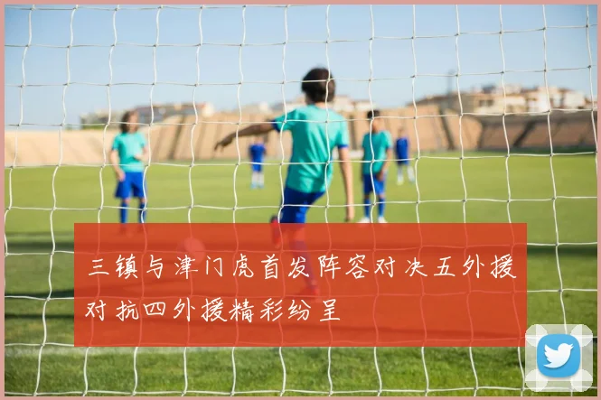 三镇与津门虎首发阵容对决五外援对抗四外援精彩纷呈