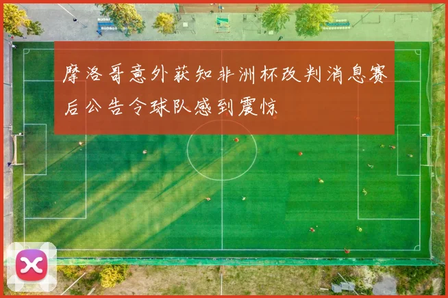 摩洛哥意外获知非洲杯改判消息赛后公告令球队感到震惊