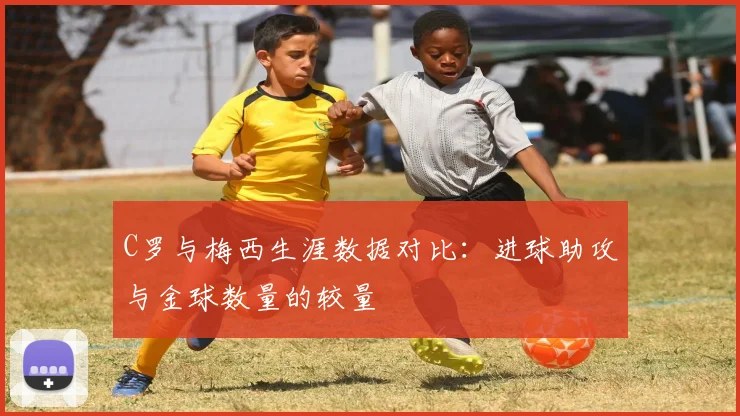C罗与梅西生涯数据对比：进球助攻与金球数量的较量