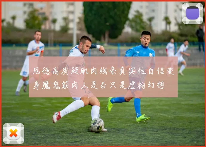厄德高质疑肌肉线条真实性自信变身魔鬼筋肉人是否只是虚构幻想