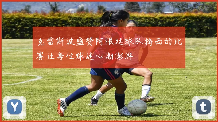 克雷斯波盛赞阿根廷球队梅西的比赛让每位球迷心潮澎湃