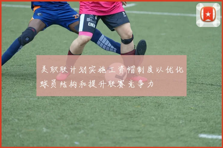美职联计划实施工资帽制度以优化球员结构和提升联赛竞争力