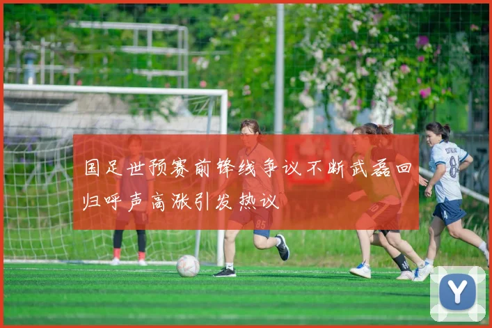 国足世预赛前锋线争议不断武磊回归呼声高涨引发热议