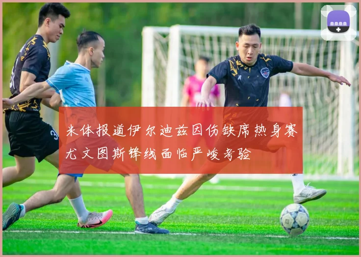 米体报道伊尔迪兹因伤缺席热身赛尤文图斯锋线面临严峻考验